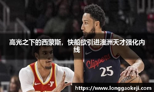 高光之下的西蒙斯，快船欲引进澳洲天才强化内线